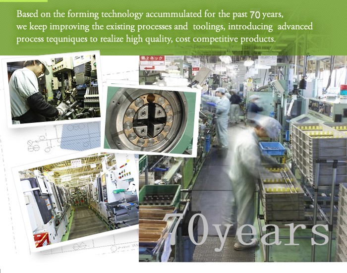 Based on the forming technology accummulated for the past 50 years,  we keep improving the existing processes and  toolings, introducing  advanced  process tequniques to realize high quality, cost competitive products.