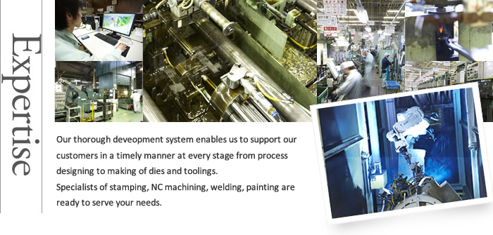 Expertise Our thorough deveopment system enables us to support our customers in a timely manner at every stage from process designing to making of dies and toolings. Specialists of stamping, NC machining, welding, painting are ready to serve your needs.